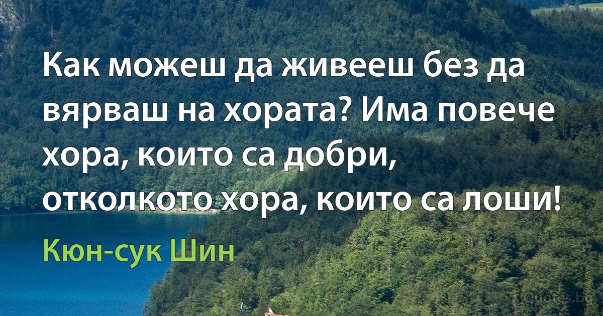 Как можеш да живееш без да вярваш на хората? Има повече хора, които са добри, отколкото хора, които са лоши! (Кюн-сук Шин)