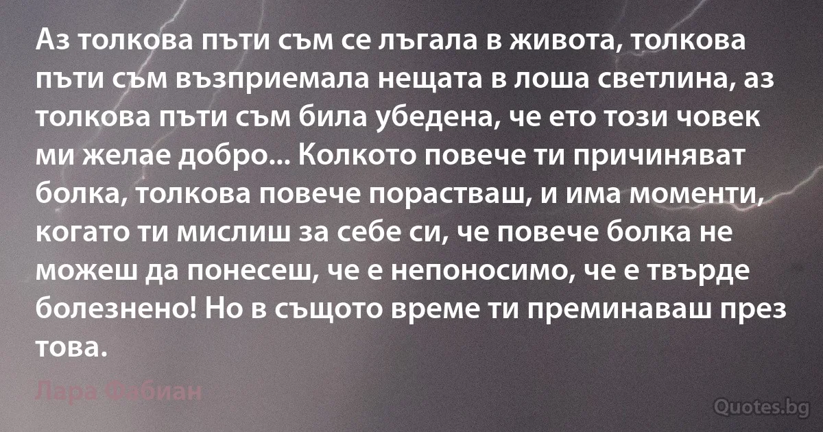 Аз толкова пъти съм се лъгала в живота, толкова пъти съм възприемала нещата в лоша светлина, аз толкова пъти съм била убедена, че ето този човек ми желае добро... Колкото повече ти причиняват болка, толкова повече порастваш, и има моменти, когато ти мислиш за себе си, че повече болка не можеш да понесеш, че е непоносимо, че е твърде болезнено! Но в същото време ти преминаваш през това. (Лара Фабиан)