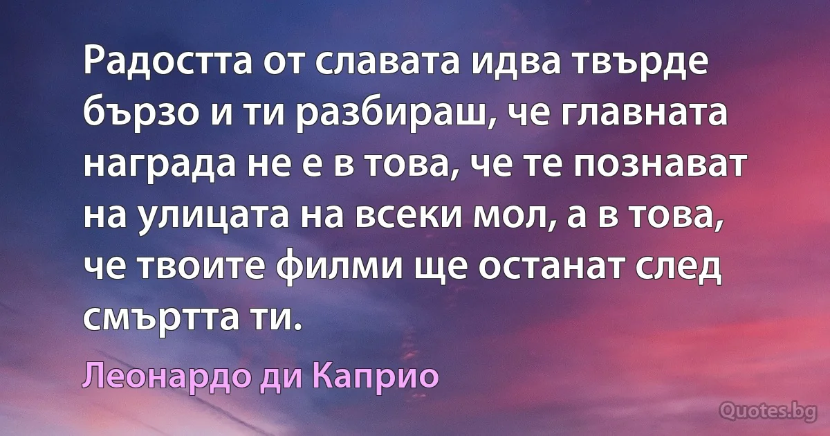 Радостта от славата идва твърде бързо и ти разбираш, че главната награда не е в това, че те познават на улицата на всеки мол, а в това, че твоите филми ще останат след смъртта ти. (Леонардо ди Каприо)