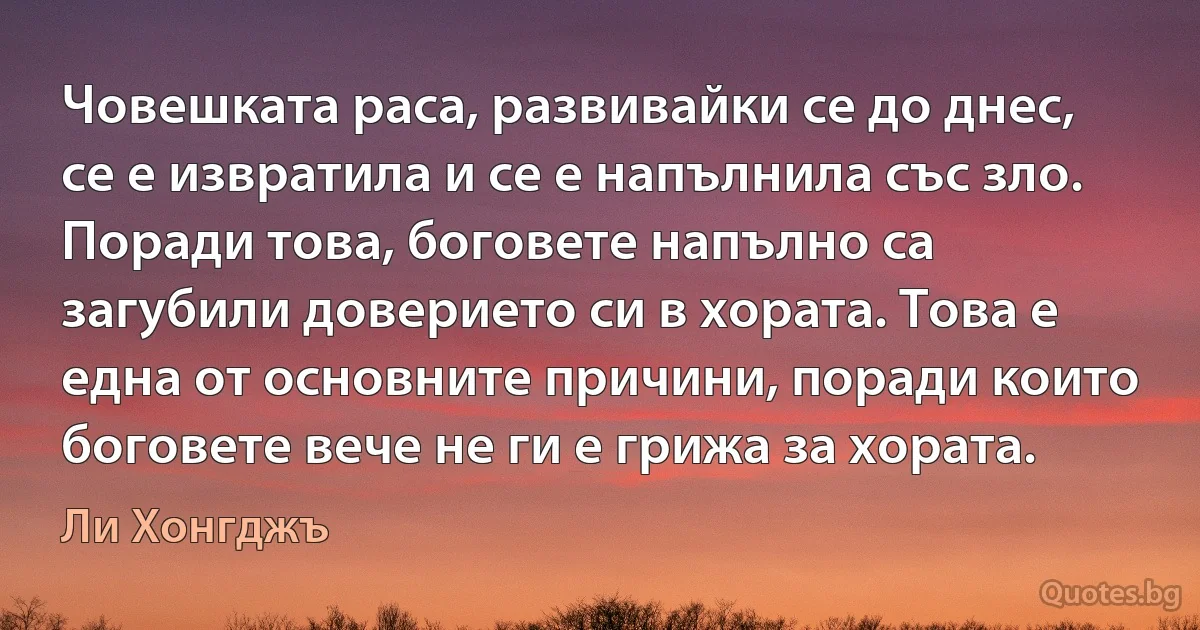 Човешката раса, развивайки се до днес, се е извратила и се е напълнила със зло. Поради това, боговете напълно са загубили доверието си в хората. Това е една от основните причини, поради които боговете вече не ги е грижа за хората. (Ли Хонгджъ)