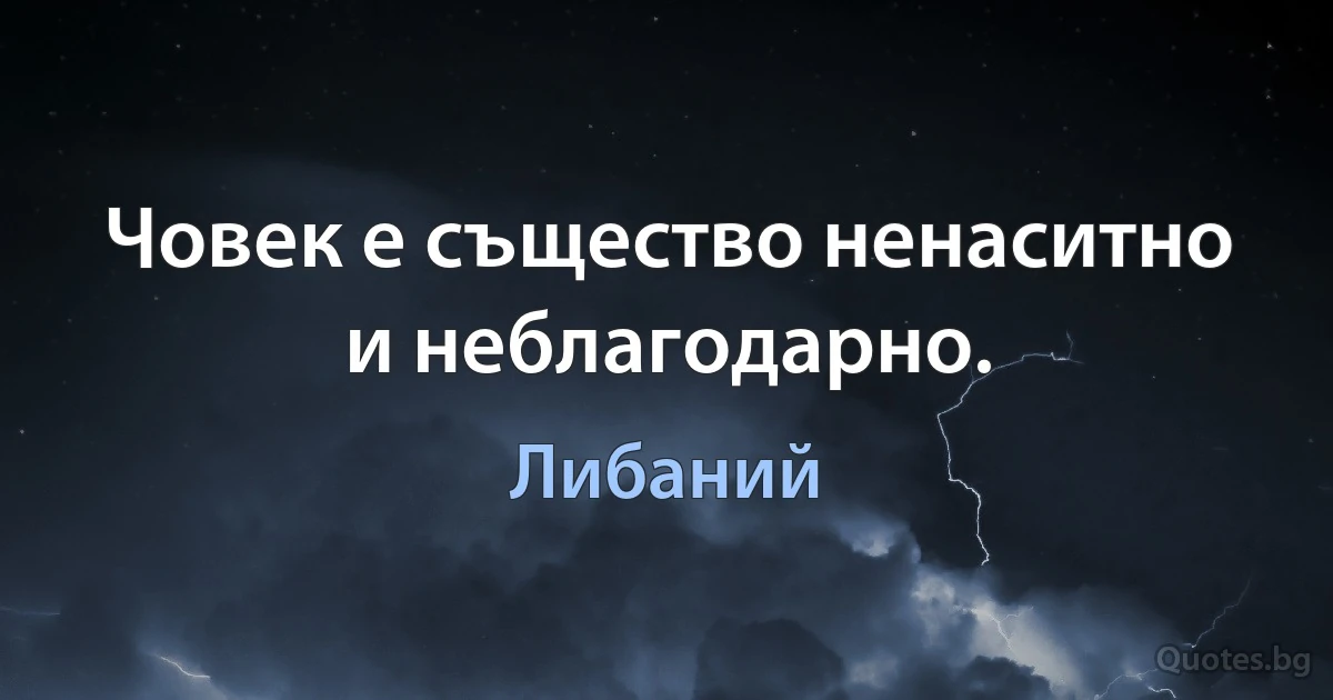 Човек е същество ненаситно и неблагодарно. (Либаний)