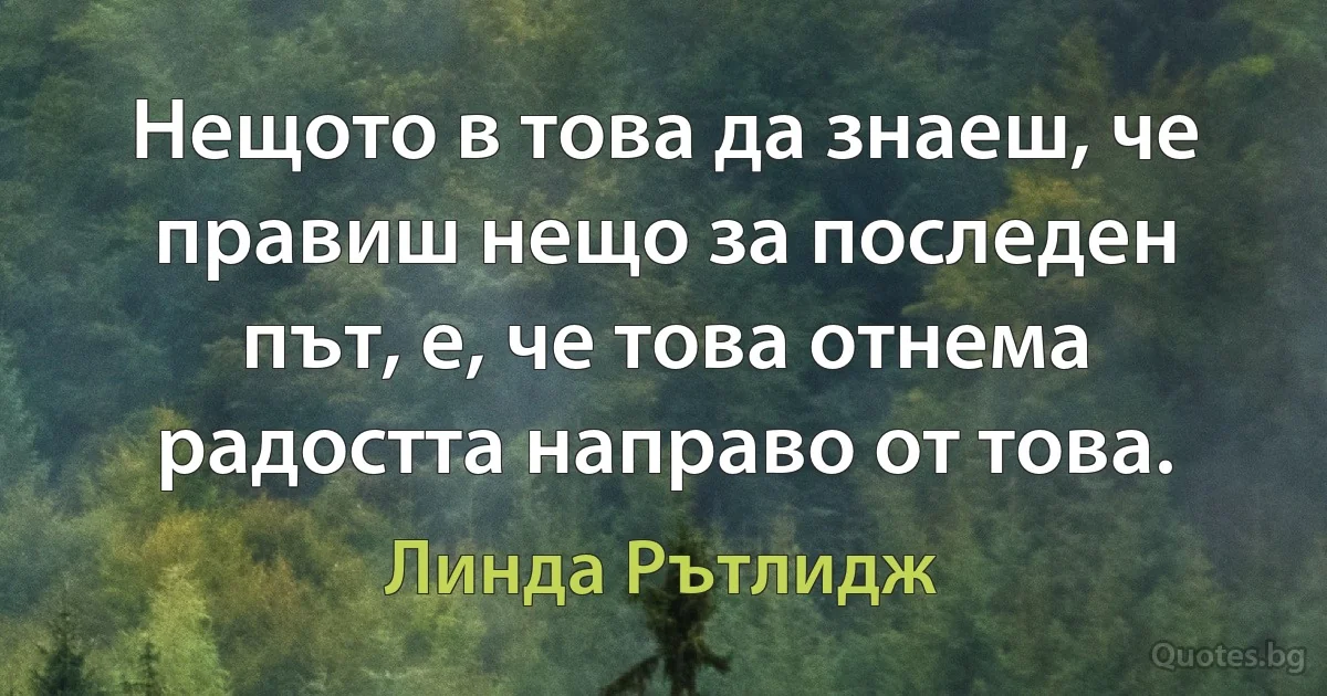 Нещото в това да знаеш, че правиш нещо за последен път, е, че това отнема радостта направо от това. (Линда Рътлидж)