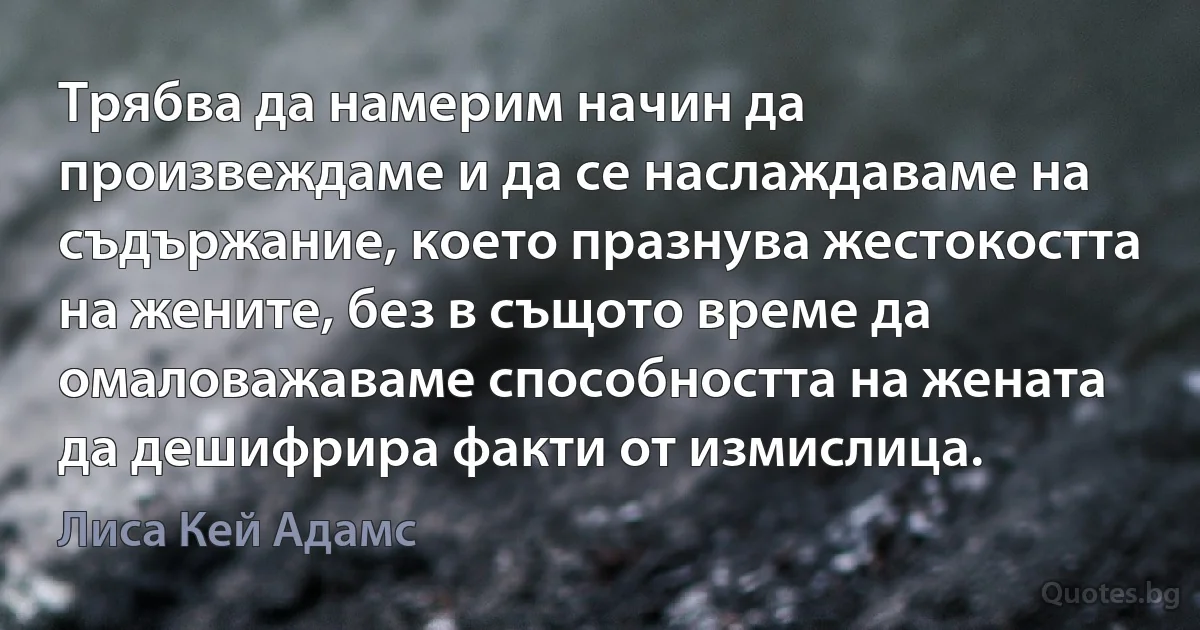 Трябва да намерим начин да произвеждаме и да се наслаждаваме на съдържание, което празнува жестокостта на жените, без в същото време да омаловажаваме способността на жената да дешифрира факти от измислица. (Лиса Кей Адамс)