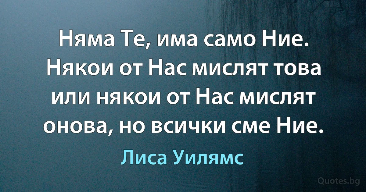 Няма Те, има само Ние. Някои от Нас мислят това или някои от Нас мислят онова, но всички сме Ние. (Лиса Уилямс)