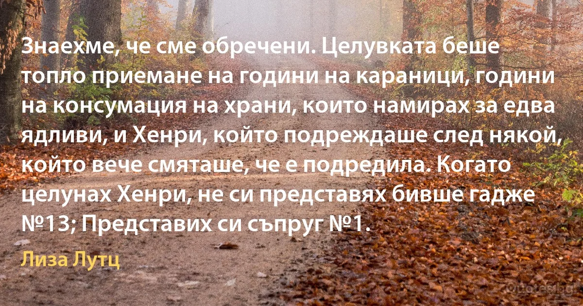 Знаехме, че сме обречени. Целувката беше топло приемане на години на караници, години на консумация на храни, които намирах за едва ядливи, и Хенри, който подреждаше след някой, който вече смяташе, че е подредила. Когато целунах Хенри, не си представях бивше гадже №13; Представих си съпруг №1. (Лиза Лутц)