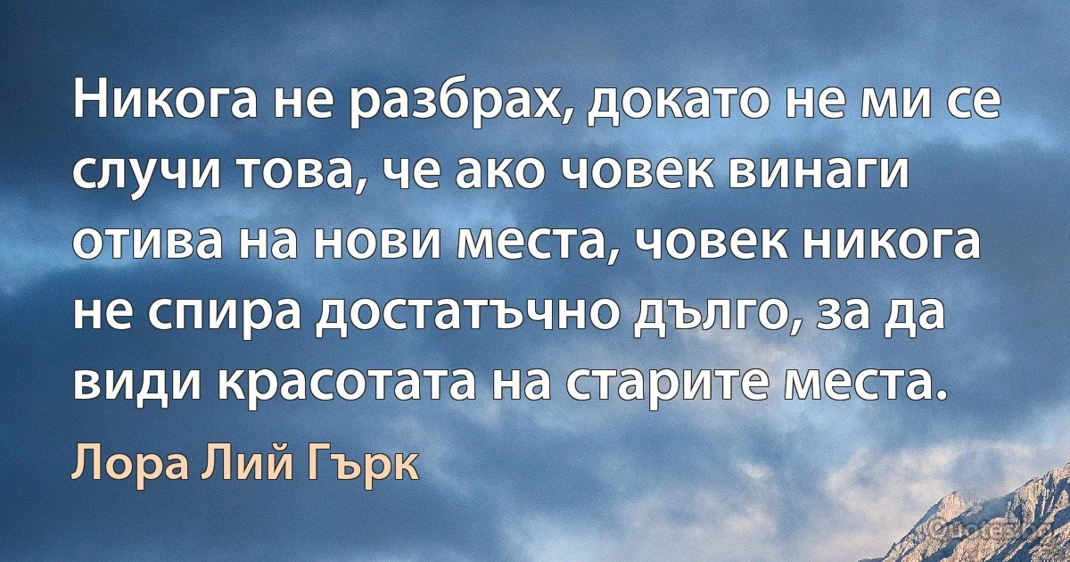 Никога не разбрах, докато не ми се случи това, че ако човек винаги отива на нови места, човек никога не спира достатъчно дълго, за да види красотата на старите места. (Лора Лий Гърк)