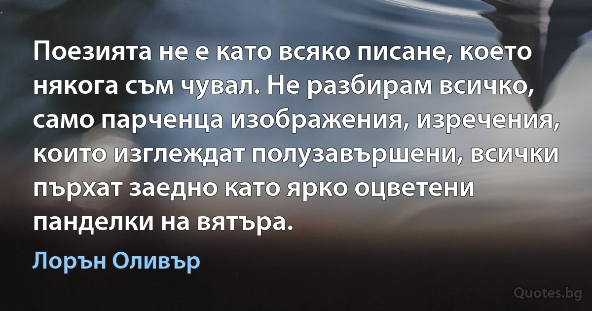 Поезията не е като всяко писане, което някога съм чувал. Не разбирам всичко, само парченца изображения, изречения, които изглеждат полузавършени, всички пърхат заедно като ярко оцветени панделки на вятъра. (Лорън Оливър)