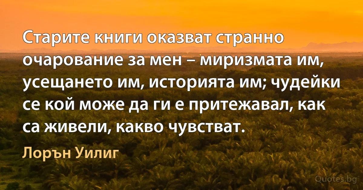 Старите книги оказват странно очарование за мен – миризмата им, усещането им, историята им; чудейки се кой може да ги е притежавал, как са живели, какво чувстват. (Лорън Уилиг)