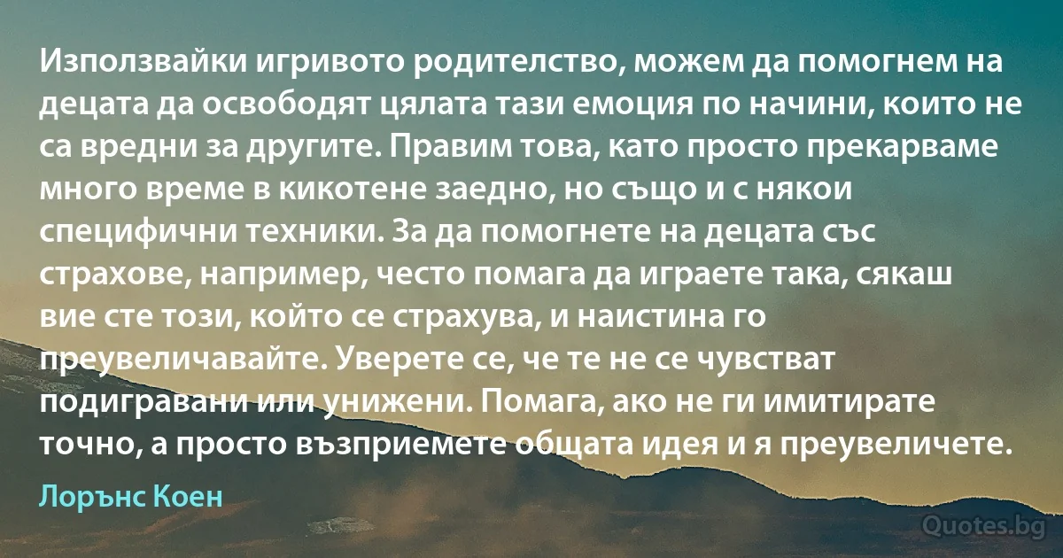 Използвайки игривото родителство, можем да помогнем на децата да освободят цялата тази емоция по начини, които не са вредни за другите. Правим това, като просто прекарваме много време в кикотене заедно, но също и с някои специфични техники. За да помогнете на децата със страхове, например, често помага да играете така, сякаш вие сте този, който се страхува, и наистина го преувеличавайте. Уверете се, че те не се чувстват подигравани или унижени. Помага, ако не ги имитирате точно, а просто възприемете общата идея и я преувеличете. (Лорънс Коен)