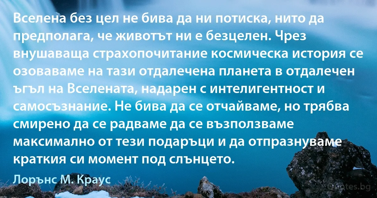 Вселена без цел не бива да ни потиска, нито да предполага, че животът ни е безцелен. Чрез внушаваща страхопочитание космическа история се озоваваме на тази отдалечена планета в отдалечен ъгъл на Вселената, надарен с интелигентност и самосъзнание. Не бива да се отчайваме, но трябва смирено да се радваме да се възползваме максимално от тези подаръци и да отпразнуваме краткия си момент под слънцето. (Лорънс M. Краус)