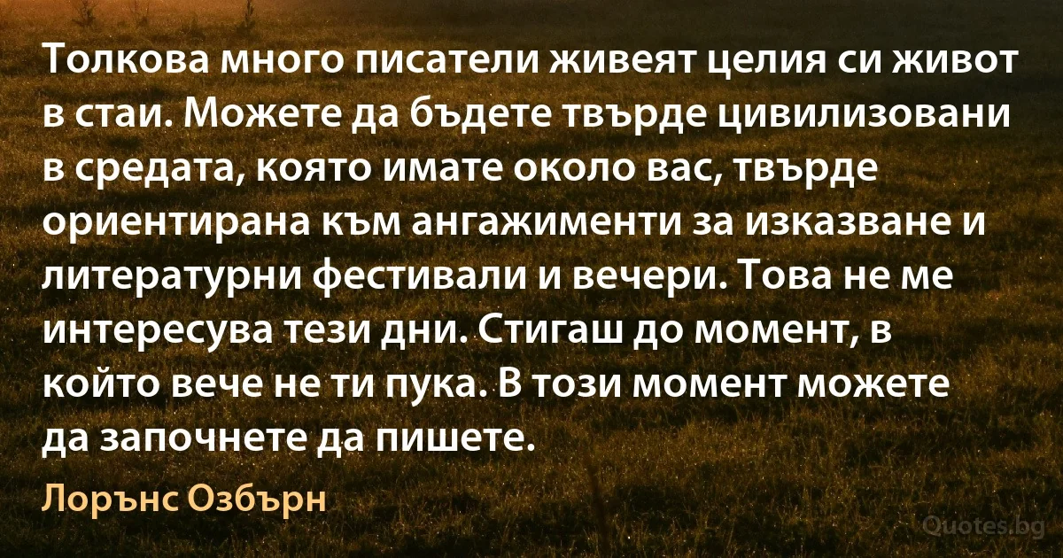 Толкова много писатели живеят целия си живот в стаи. Можете да бъдете твърде цивилизовани в средата, която имате около вас, твърде ориентирана към ангажименти за изказване и литературни фестивали и вечери. Това не ме интересува тези дни. Стигаш до момент, в който вече не ти пука. В този момент можете да започнете да пишете. (Лорънс Озбърн)