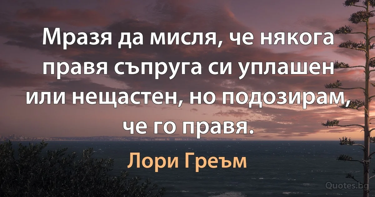 Мразя да мисля, че някога правя съпруга си уплашен или нещастен, но подозирам, че го правя. (Лори Греъм)