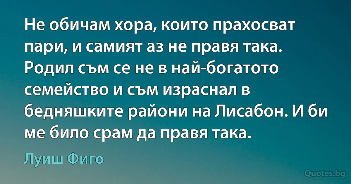 Не обичам хора, които прахосват пари, и самият аз не правя така. Родил съм се не в най-богатото семейство и съм израснал в бедняшките райони на Лисабон. И би ме било срам да правя така. (Луиш Фиго)