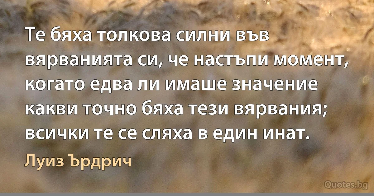 Те бяха толкова силни във вярванията си, че настъпи момент, когато едва ли имаше значение какви точно бяха тези вярвания; всички те се сляха в един инат. (Луиз Ърдрич)