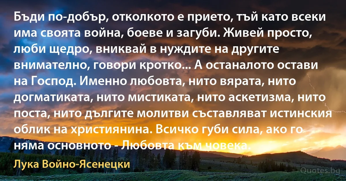 Бъди по-добър, отколкото е прието, тъй като всеки има своята война, боеве и загуби. Живей просто, люби щедро, вниквай в нуждите на другите внимателно, говори кротко... А останалото остави на Господ. Именно любовта, нито вярата, нито догматиката, нито мистиката, нито аскетизма, нито поста, нито дългите молитви съставляват истинския облик на християнина. Всичко губи сила, ако го няма основното - Любовта към човека. (Лука Войно-Ясенецки)