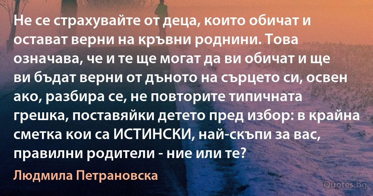 Не се страхувайте от деца, които обичат и остават верни на кръвни роднини. Това означава, че и те ще могат да ви обичат и ще ви бъдат верни от дъното на сърцето си, освен ако, разбира се, не повторите типичната грешка, поставяйки детето пред избор: в крайна сметка кои са ИСТИНСКИ, най-скъпи за вас, правилни родители - ние или те? (Людмила Петрановска)