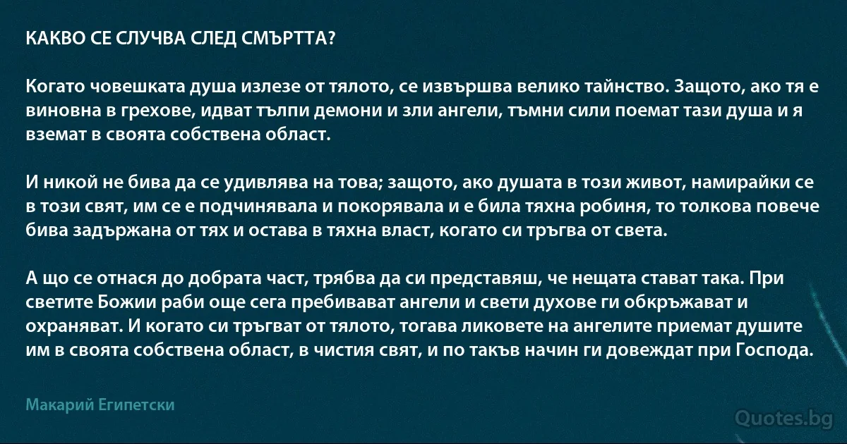 КАКВО СЕ СЛУЧВА СЛЕД СМЪРТТА?

Когато човешката душа излезе от тялото, се извършва велико тайнство. Защото, ако тя е виновна в грехове, идват тълпи демони и зли ангели, тъмни сили поемат тази душа и я вземат в своята собствена област.

И никой не бива да се удивлява на това; защото, ако душата в този живот, намирайки се в този свят, им се е подчинявала и покорявала и е била тяхна робиня, то толкова повече бива задържана от тях и остава в тяхна власт, когато си тръгва от света.

А що се отнася до добрата част, трябва да си представяш, че нещата стават така. При светите Божии раби още сега пребивават ангели и свети духове ги обкръжават и охраняват. И когато си тръгват от тялото, тогава ликовете на ангелите приемат душите им в своята собствена област, в чистия свят, и по такъв начин ги довеждат при Господа. (Макарий Египетски)