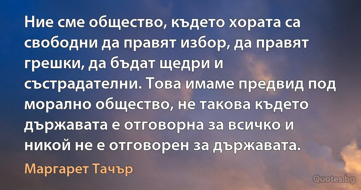 Ние сме общество, където хората са свободни да правят избор, да правят грешки, да бъдат щедри и състрадателни. Това имаме предвид под морално общество, не такова където държавата е отговорна за всичко и никой не е отговорен за държавата. (Маргарет Тачър)