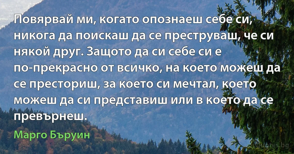 Повярвай ми, когато опознаеш себе си, никога да поискаш да се преструваш, че си някой друг. Защото да си себе си е по-прекрасно от всичко, на което можеш да се престориш, за което си мечтал, което можеш да си представиш или в което да се превърнеш. (Марго Бъруин)