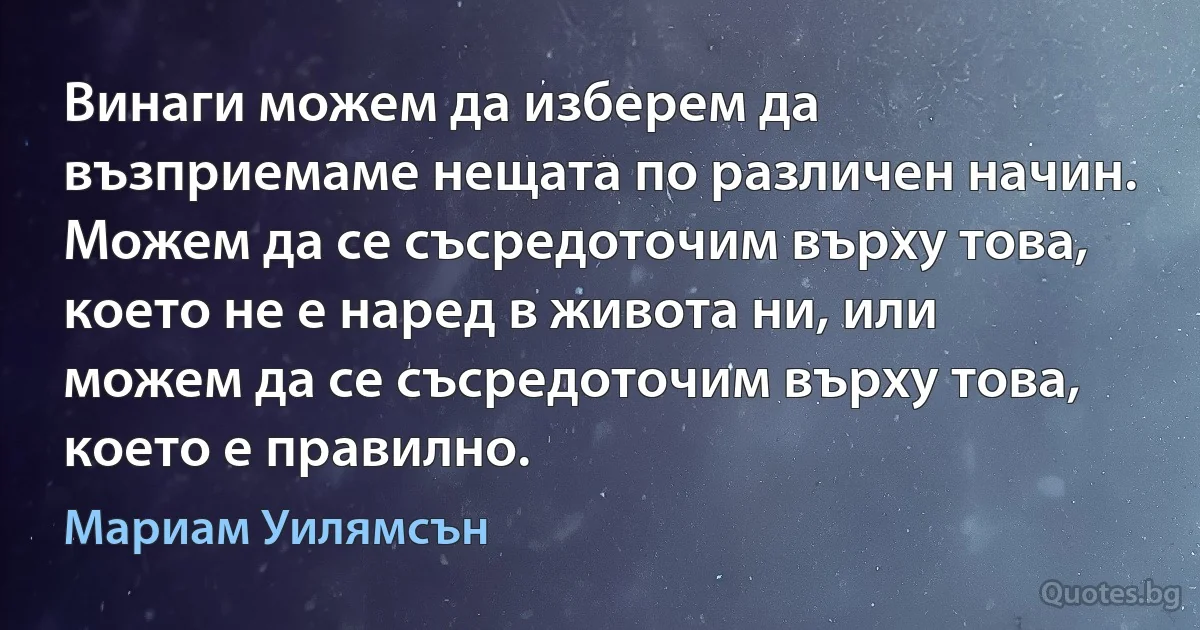 Винаги можем да изберем да възприемаме нещата по различен начин. Можем да се съсредоточим върху това, което не е наред в живота ни, или можем да се съсредоточим върху това, което е правилно. (Мариам Уилямсън)