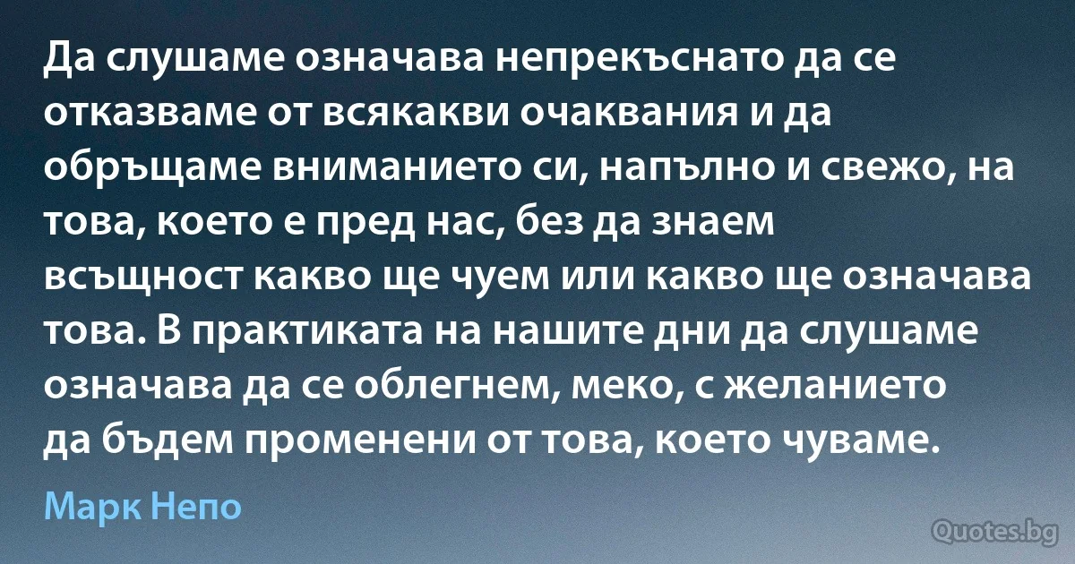 Да слушаме означава непрекъснато да се отказваме от всякакви очаквания и да обръщаме вниманието си, напълно и свежо, на това, което е пред нас, без да знаем всъщност какво ще чуем или какво ще означава това. В практиката на нашите дни да слушаме означава да се облегнем, меко, с желанието да бъдем променени от това, което чуваме. (Марк Непо)