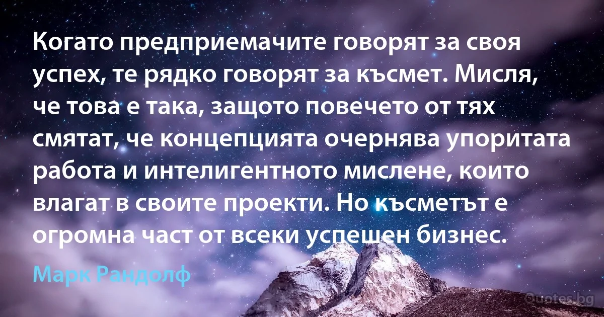 Когато предприемачите говорят за своя успех, те рядко говорят за късмет. Мисля, че това е така, защото повечето от тях смятат, че концепцията очернява упоритата работа и интелигентното мислене, които влагат в своите проекти. Но късметът е огромна част от всеки успешен бизнес. (Марк Рандолф)