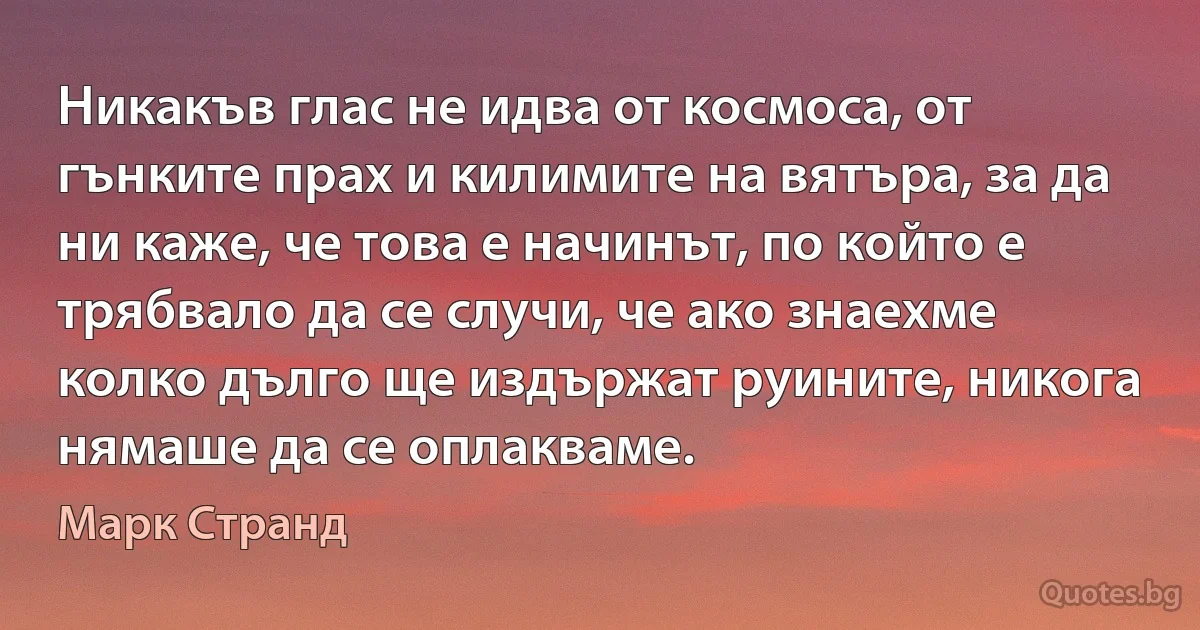 Никакъв глас не идва от космоса, от гънките прах и килимите на вятъра, за да ни каже, че това е начинът, по който е трябвало да се случи, че ако знаехме колко дълго ще издържат руините, никога нямаше да се оплакваме. (Марк Странд)