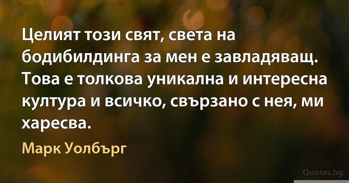 Целият този свят, света на бодибилдинга за мен е завладяващ. Това е толкова уникална и интересна култура и всичко, свързано с нея, ми харесва. (Марк Уолбърг)