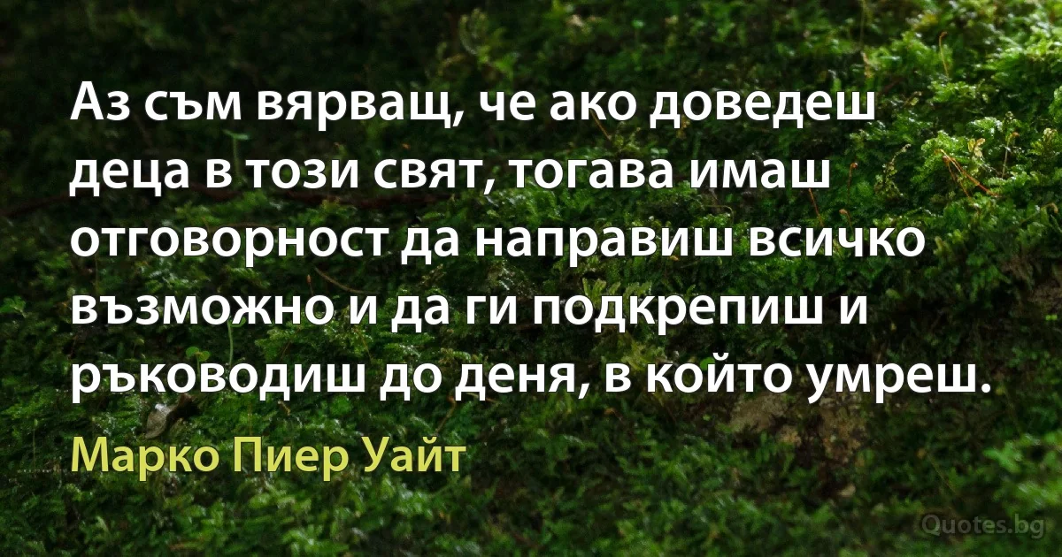 Аз съм вярващ, че ако доведеш деца в този свят, тогава имаш отговорност да направиш всичко възможно и да ги подкрепиш и ръководиш до деня, в който умреш. (Марко Пиер Уайт)