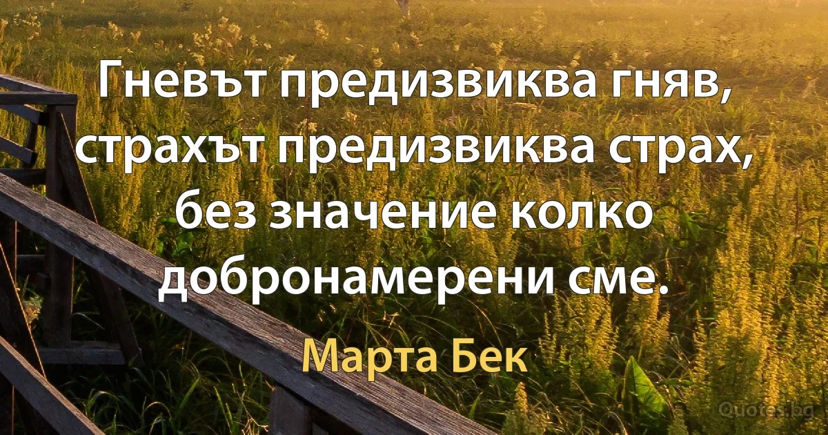 Гневът предизвиква гняв, страхът предизвиква страх, без значение колко добронамерени сме. (Марта Бек)