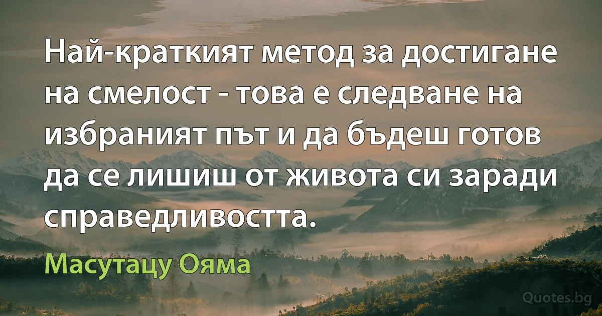 Най-краткият метод за достигане на смелост - това е следване на избраният път и да бъдеш готов да се лишиш от живота си заради справедливостта. (Масутацу Ояма)