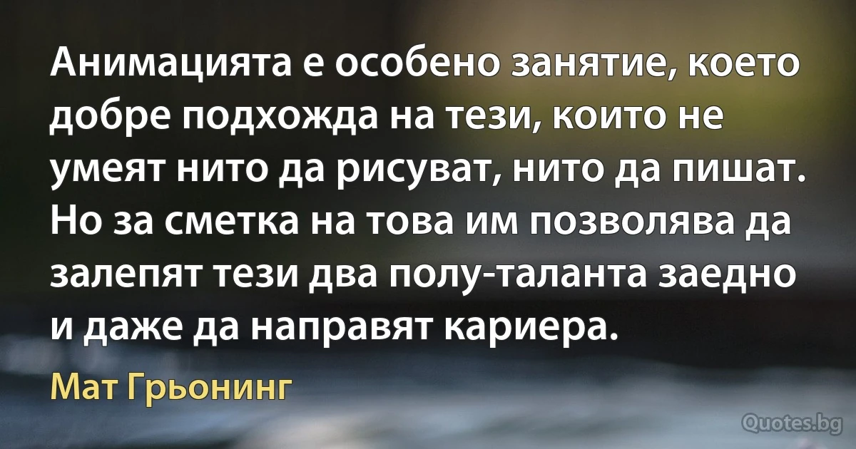 Анимацията е особено занятие, което добре подхожда на тези, които не умеят нито да рисуват, нито да пишат. Но за сметка на това им позволява да залепят тези два полу-таланта заедно и даже да направят кариера. (Мат Грьонинг)