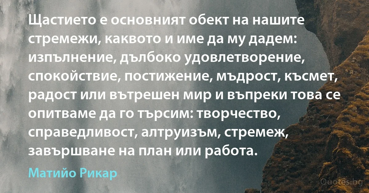 Щастието е основният обект на нашите стремежи, каквото и име да му дадем: изпълнение, дълбоко удовлетворение, спокойствие, постижение, мъдрост, късмет, радост или вътрешен мир и въпреки това се опитваме да го търсим: творчество, справедливост, алтруизъм, стремеж, завършване на план или работа. (Матийо Рикар)