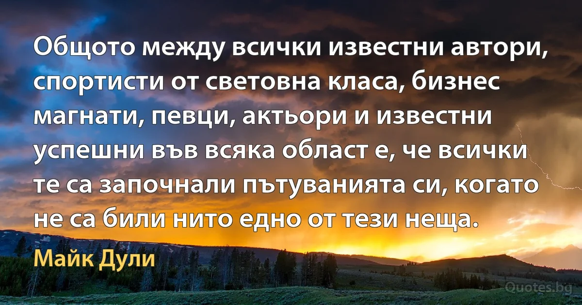 Общото между всички известни автори, спортисти от световна класа, бизнес магнати, певци, актьори и известни успешни във всяка област е, че всички те са започнали пътуванията си, когато не са били нито едно от тези неща. (Майк Дули)