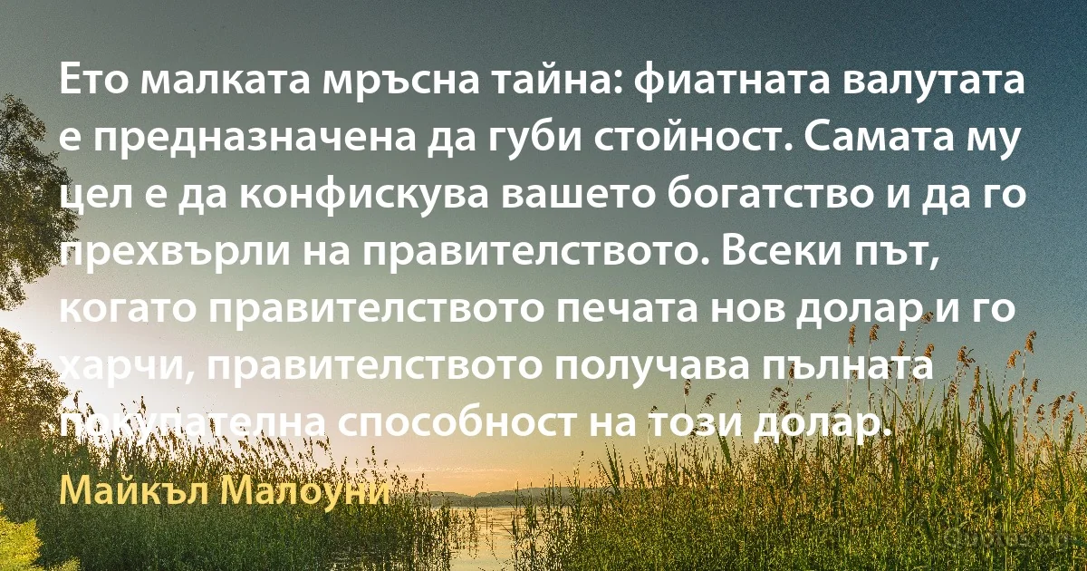 Ето малката мръсна тайна: фиатната валутата е предназначена да губи стойност. Самата му цел е да конфискува вашето богатство и да го прехвърли на правителството. Всеки път, когато правителството печата нов долар и го харчи, правителството получава пълната покупателна способност на този долар. (Майкъл Малоуни)