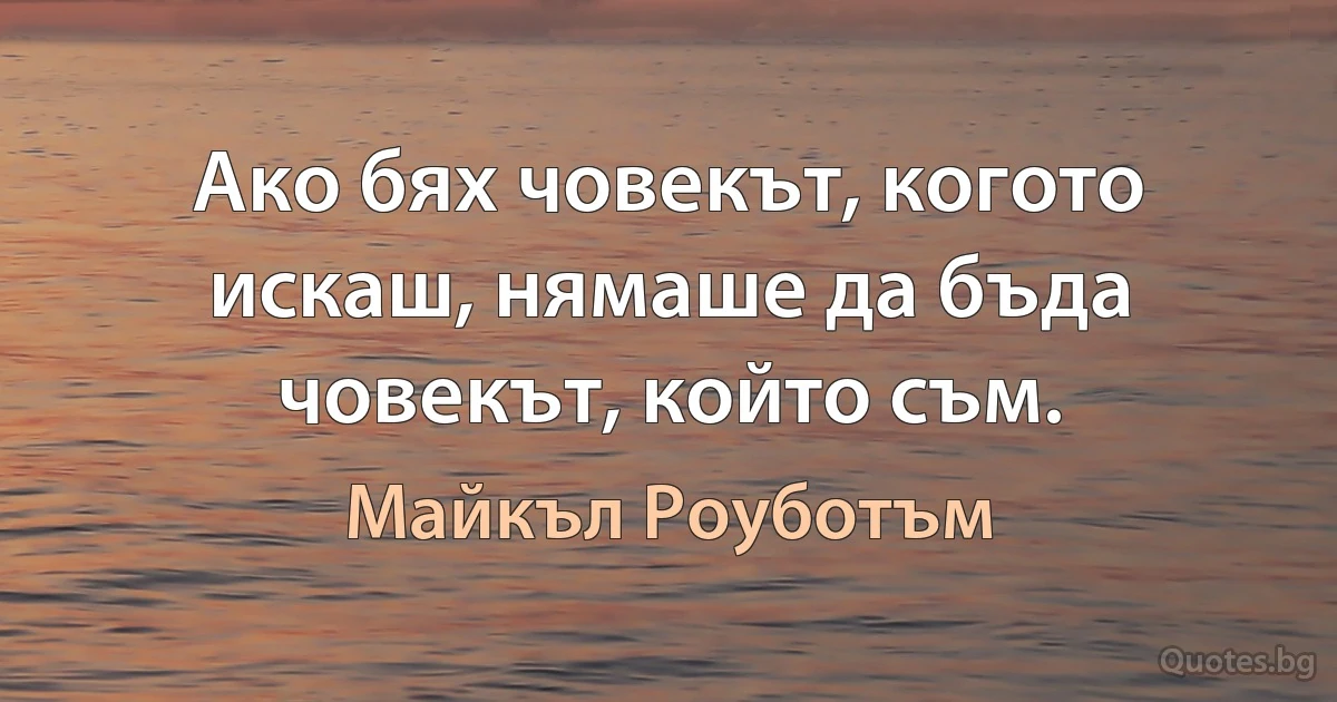 Ако бях човекът, когото искаш, нямаше да бъда човекът, който съм. (Майкъл Роуботъм)