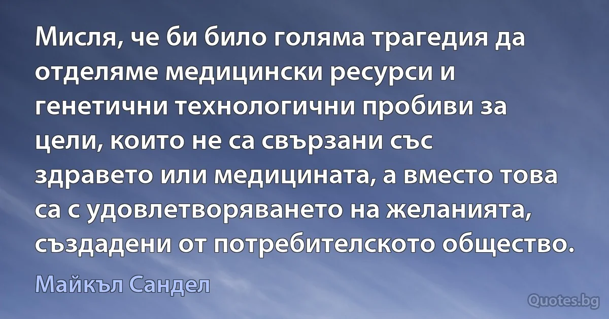 Мисля, че би било голяма трагедия да отделяме медицински ресурси и генетични технологични пробиви за цели, които не са свързани със здравето или медицината, а вместо това са с удовлетворяването на желанията, създадени от потребителското общество. (Майкъл Сандел)