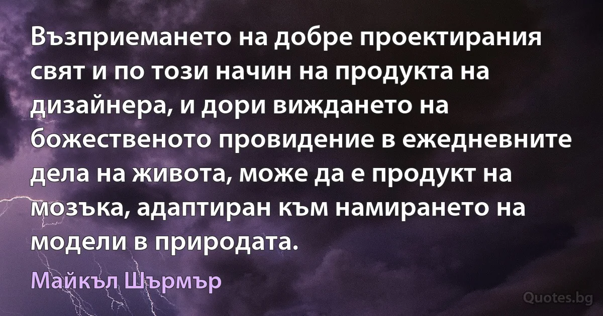 Възприемането на добре проектирания свят и по този начин на продукта на дизайнера, и дори виждането на божественото провидение в ежедневните дела на живота, може да е продукт на мозъка, адаптиран към намирането на модели в природата. (Майкъл Шърмър)