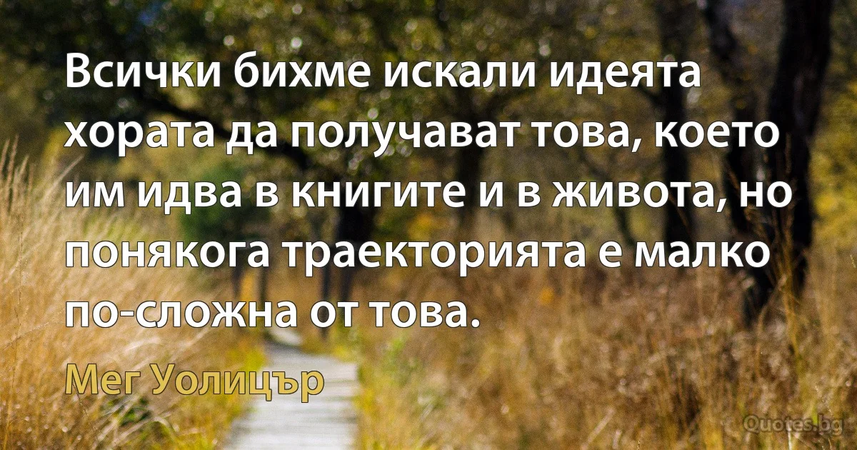 Всички бихме искали идеята хората да получават това, което им идва в книгите и в живота, но понякога траекторията е малко по-сложна от това. (Мег Уолицър)