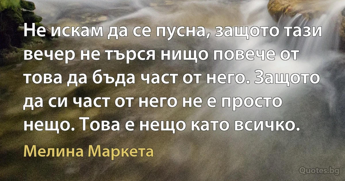 Не искам да се пусна, защото тази вечер не търся нищо повече от това да бъда част от него. Защото да си част от него не е просто нещо. Това е нещо като всичко. (Мелина Маркета)