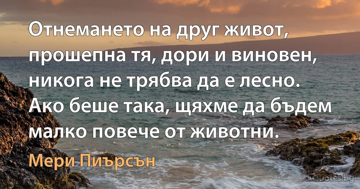 Отнемането на друг живот, прошепна тя, дори и виновен, никога не трябва да е лесно. Ако беше така, щяхме да бъдем малко повече от животни. (Мери Пиърсън)