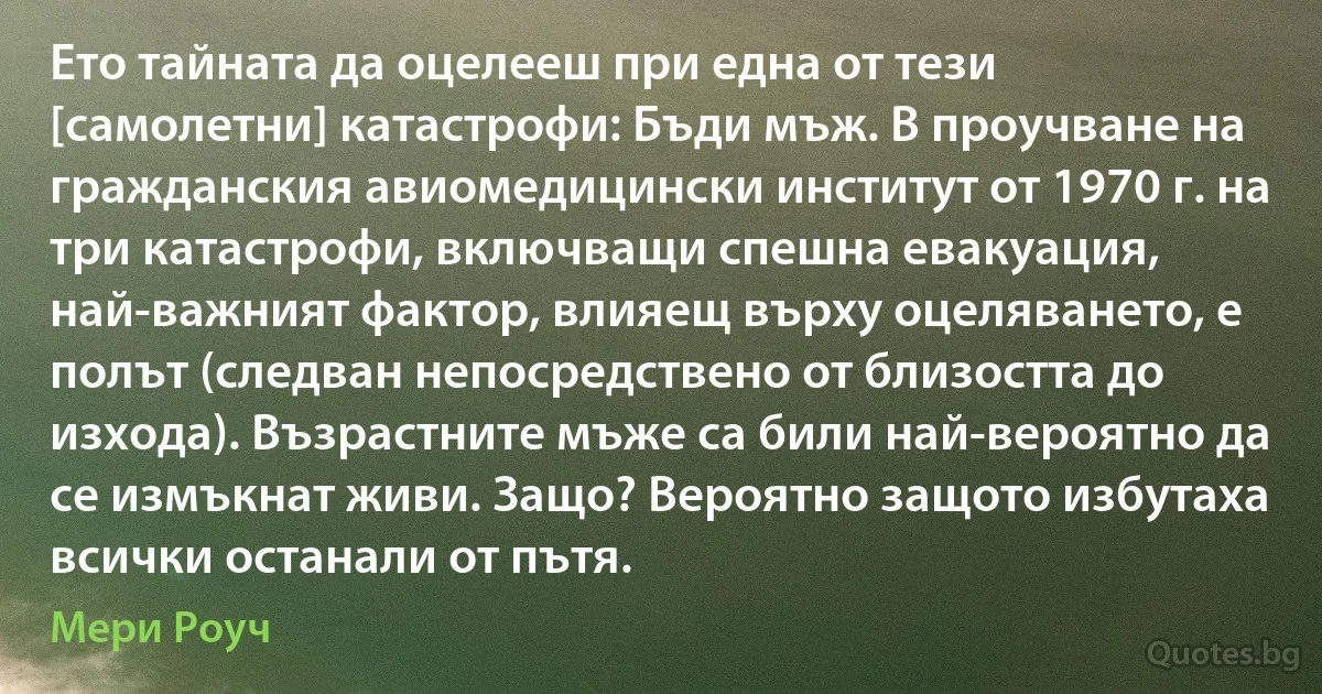 Ето тайната да оцелееш при една от тези [самолетни] катастрофи: Бъди мъж. В проучване на гражданския авиомедицински институт от 1970 г. на три катастрофи, включващи спешна евакуация, най-важният фактор, влияещ върху оцеляването, е полът (следван непосредствено от близостта до изхода). Възрастните мъже са били най-вероятно да се измъкнат живи. Защо? Вероятно защото избутаха всички останали от пътя. (Мери Роуч)