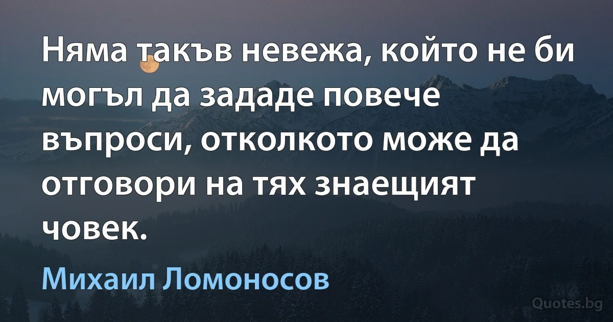 Няма такъв невежа, който не би могъл да зададе повече въпроси, отколкото може да отговори на тях знаещият човек. (Михаил Ломоносов)