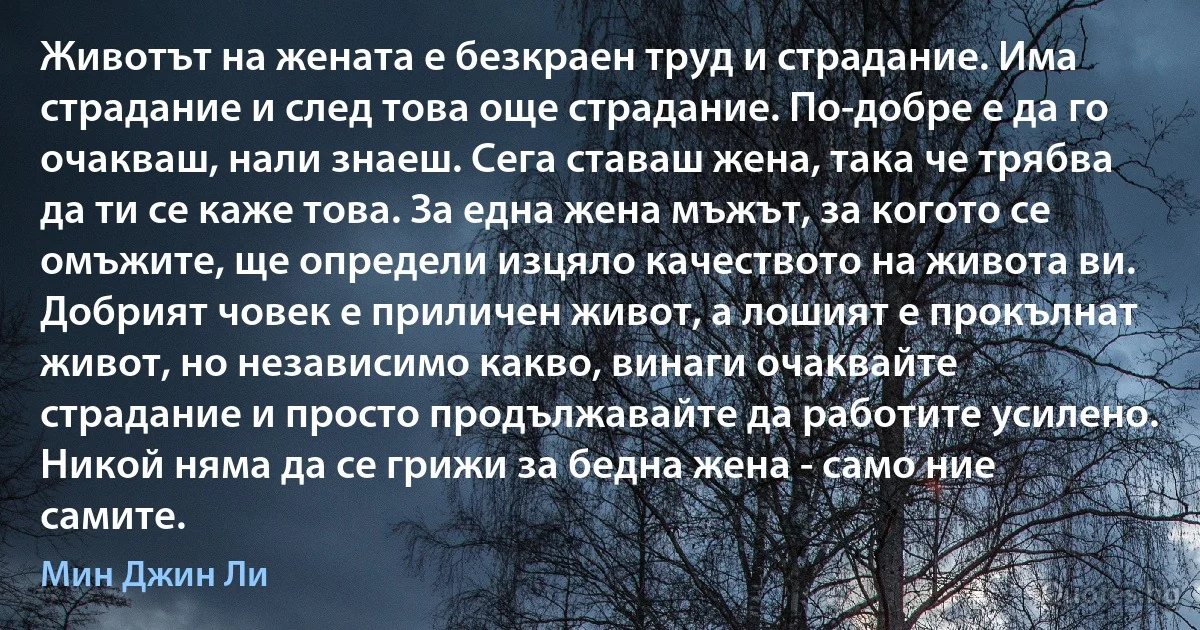 Животът на жената е безкраен труд и страдание. Има страдание и след това още страдание. По-добре е да го очакваш, нали знаеш. Сега ставаш жена, така че трябва да ти се каже това. За една жена мъжът, за когото се омъжите, ще определи изцяло качеството на живота ви. Добрият човек е приличен живот, а лошият е прокълнат живот, но независимо какво, винаги очаквайте страдание и просто продължавайте да работите усилено. Никой няма да се грижи за бедна жена - само ние самите. (Мин Джин Ли)