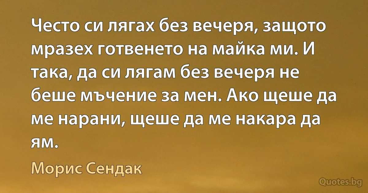 Често си лягах без вечеря, защото мразех готвенето на майка ми. И така, да си лягам без вечеря не беше мъчение за мен. Ако щеше да ме нарани, щеше да ме накара да ям. (Морис Сендак)