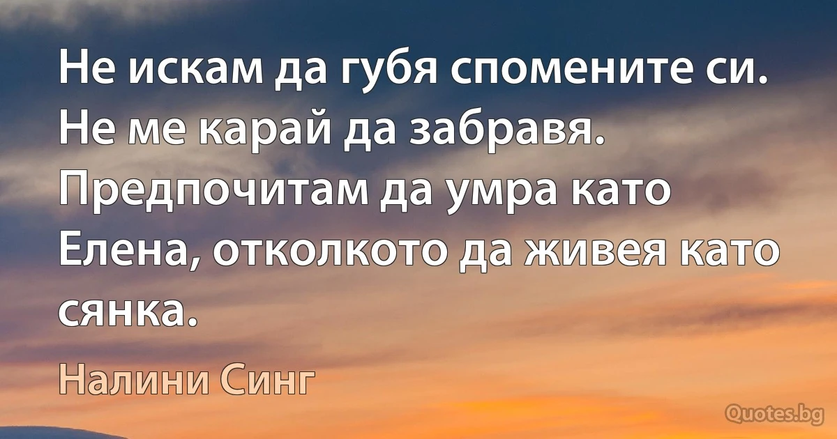 Не искам да губя спомените си. Не ме карай да забравя. Предпочитам да умра като Елена, отколкото да живея като сянка. (Налини Синг)