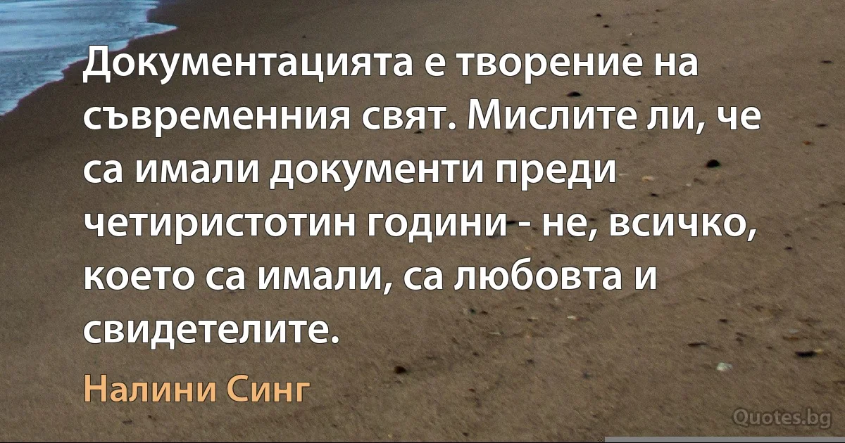 Документацията е творение на съвременния свят. Мислите ли, че са имали документи преди четиристотин години - не, всичко, което са имали, са любовта и свидетелите. (Налини Синг)