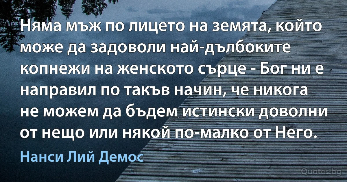 Няма мъж по лицето на земята, който може да задоволи най-дълбоките копнежи на женското сърце - Бог ни е направил по такъв начин, че никога не можем да бъдем истински доволни от нещо или някой по-малко от Него. (Нанси Лий Демос)