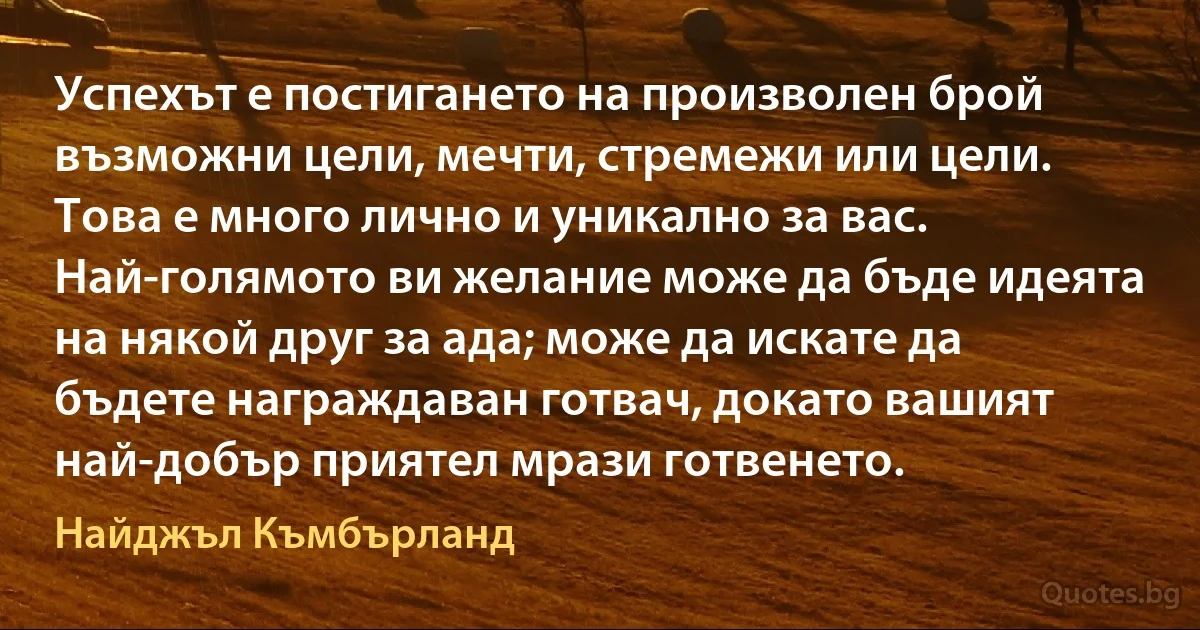 Успехът е постигането на произволен брой възможни цели, мечти, стремежи или цели. Това е много лично и уникално за вас. Най-голямото ви желание може да бъде идеята на някой друг за ада; може да искате да бъдете награждаван готвач, докато вашият най-добър приятел мрази готвенето. (Найджъл Къмбърланд)