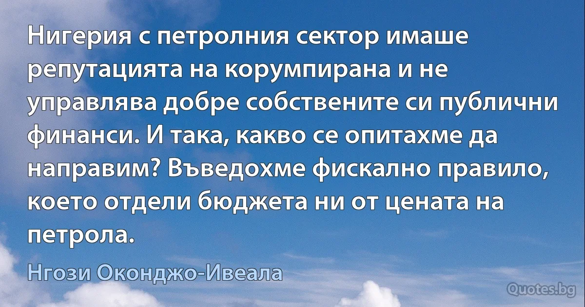 Нигерия с петролния сектор имаше репутацията на корумпирана и не управлява добре собствените си публични финанси. И така, какво се опитахме да направим? Въведохме фискално правило, което отдели бюджета ни от цената на петрола. (Нгози Оконджо-Ивеала)